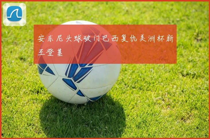 安东尼头球破门巴西复仇美洲杯新王登基