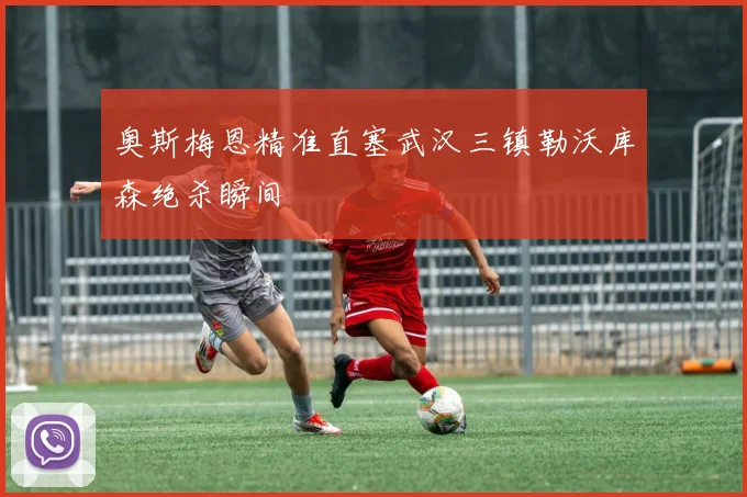 奥斯梅恩精准直塞武汉三镇勒沃库森绝杀瞬间