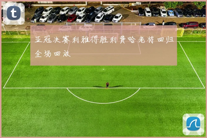 亚冠决赛利雅得胜利费哈老将回归全场回放