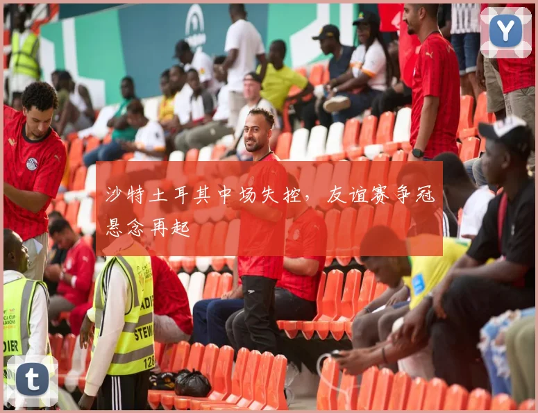 沙特土耳其中场失控,友谊赛争冠悬念再起