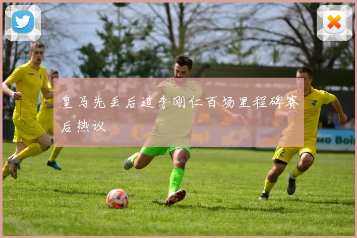 皇马先丢后追李刚仁百场里程碑赛后热议