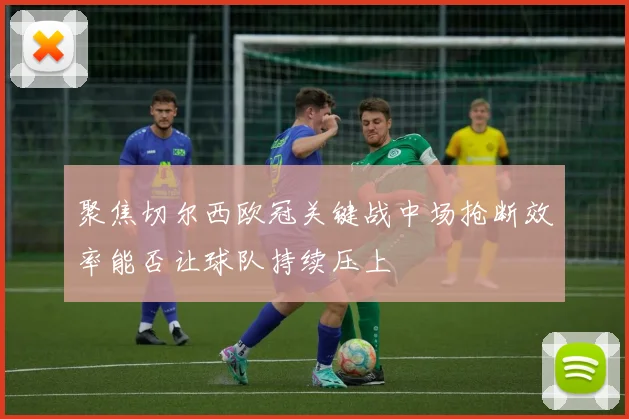聚焦切尔西欧冠关键战中场抢断效率能否让球队持续压上