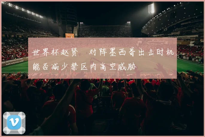 世界杯赵贤祐对阵墨西哥出击时机能否减少禁区内高空威胁