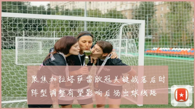 聚焦加拉塔萨雷欧冠关键战落后时阵型调整有望影响后场出球线路
