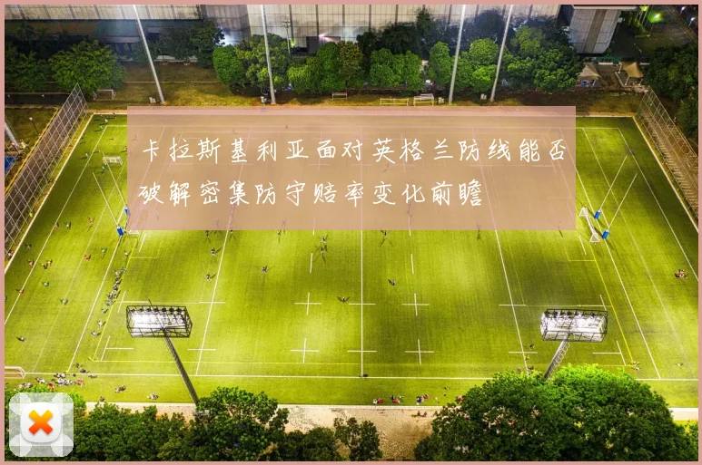 卡拉斯基利亚面对英格兰防线能否破解密集防守赔率变化前瞻