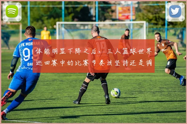 体能明显下降之后,三人篮球世界巡回赛中的比赛节奏该坚持还是调整