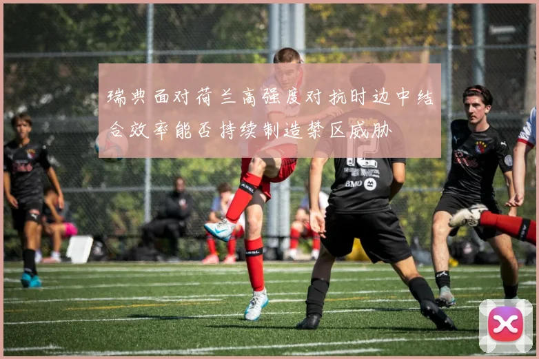 瑞典面对荷兰高强度对抗时边中结合效率能否持续制造禁区威胁