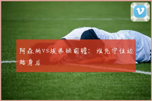 阿森纳vs埃弗顿前瞻:谁先守住边路身后