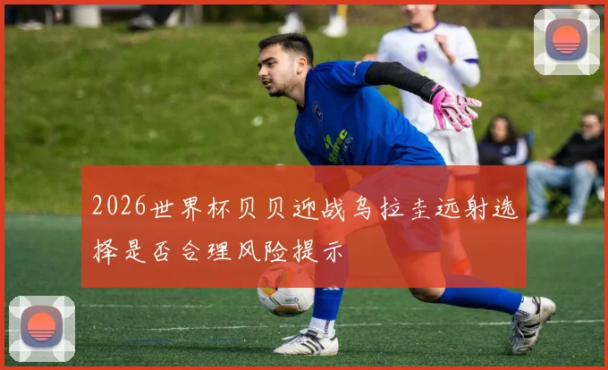 2026世界杯贝贝迎战乌拉圭远射选择是否合理风险提示
