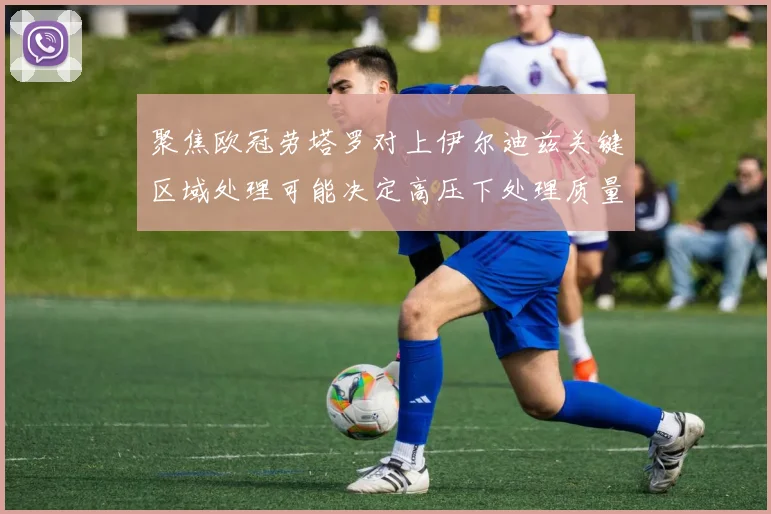 聚焦欧冠劳塔罗对上伊尔迪兹关键区域处理可能决定高压下处理质量