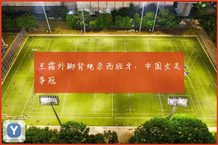 王霜外脚背绝杀西班牙，中国女足争冠