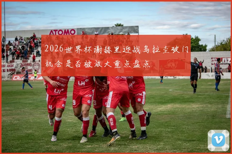 2026世界杯谢赫里迎战乌拉圭破门机会是否被放大重点盘点