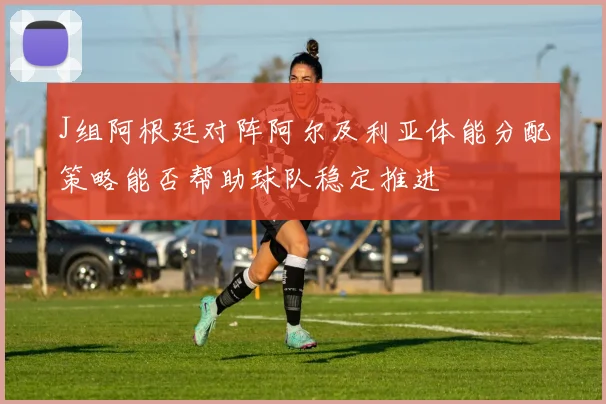 J组阿根廷对阵阿尔及利亚体能分配策略能否帮助球队稳定推进