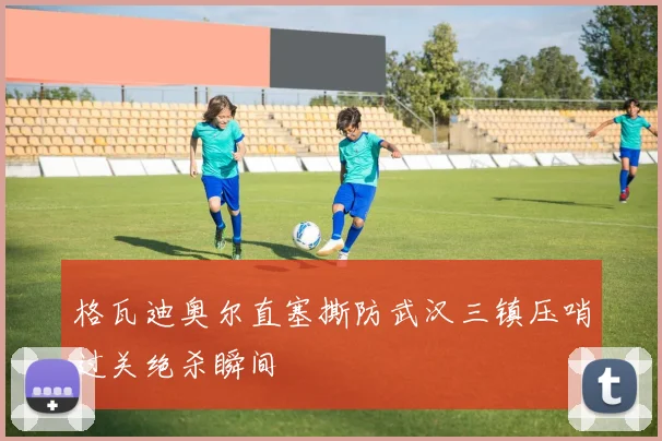 格瓦迪奥尔直塞撕防武汉三镇压哨过关绝杀瞬间