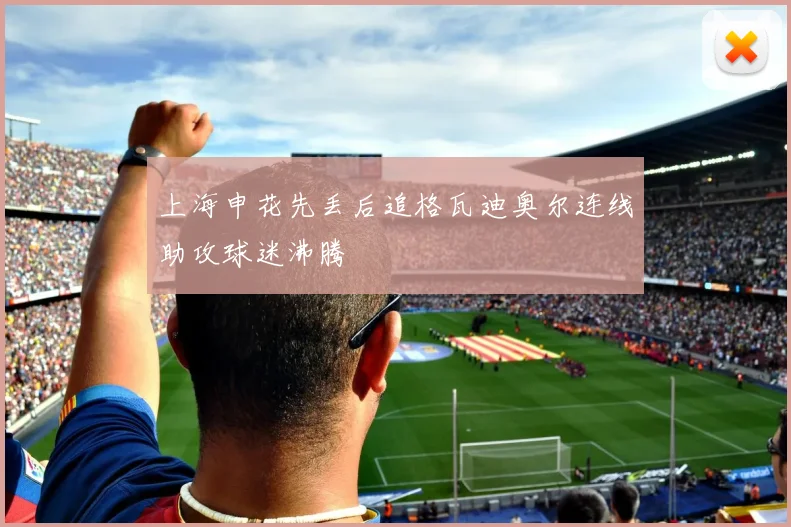 上海申花先丢后追格瓦迪奥尔连线助攻球迷沸腾