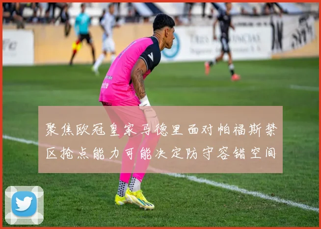 聚焦欧冠皇家马德里面对帕福斯禁区抢点能力可能决定防守容错空间