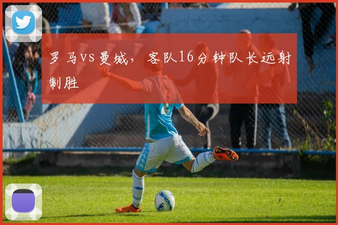 罗马vs曼城，客队16分钟队长远射制胜