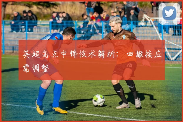 英超高点中锋技术解析：回撤接应需调整